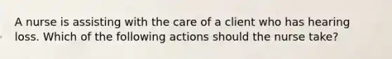 A nurse is assisting with the care of a client who has hearing loss. Which of the following actions should the nurse take?