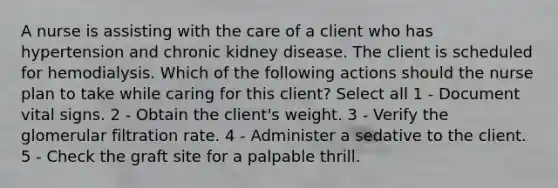 A nurse is assisting with the care of a client who has hypertension and chronic kidney disease. The client is scheduled for hemodialysis. Which of the following actions should the nurse plan to take while caring for this client? Select all 1 - Document vital signs. 2 - Obtain the client's weight. 3 - Verify the glomerular filtration rate. 4 - Administer a sedative to the client. 5 - Check the graft site for a palpable thrill.