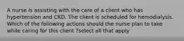 A nurse is assisting with the care of a client who has hypertension and CKD. The client is scheduled for hemodialysis. Which of the following actions should the nurse plan to take while caring for this client ?select all that apply