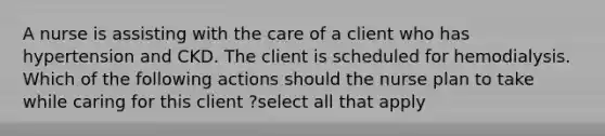 A nurse is assisting with the care of a client who has hypertension and CKD. The client is scheduled for hemodialysis. Which of the following actions should the nurse plan to take while caring for this client ?select all that apply