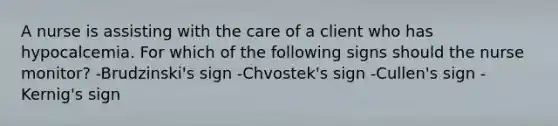 A nurse is assisting with the care of a client who has hypocalcemia. For which of the following signs should the nurse monitor? -Brudzinski's sign -Chvostek's sign -Cullen's sign -Kernig's sign