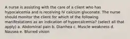 A nurse is assisting with the care of a client who has hypocalcemia and is receiving IV calcium gluconate. The nurse should monitor the client for which of the following manifestations as an indication of hypercalcemia? (select all that apply) a. Abdominal pain b. Diarrhea c. Muscle weakness d. Nausea e. Blurred vision