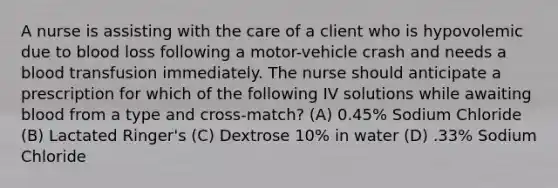 A nurse is assisting with the care of a client who is hypovolemic due to blood loss following a motor-vehicle crash and needs a blood transfusion immediately. The nurse should anticipate a prescription for which of the following IV solutions while awaiting blood from a type and cross-match? (A) 0.45% Sodium Chloride (B) Lactated Ringer's (C) Dextrose 10% in water (D) .33% Sodium Chloride