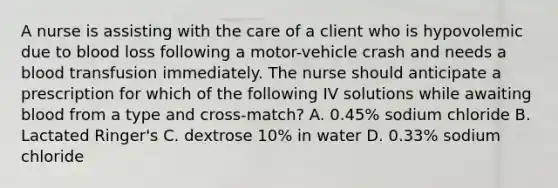 A nurse is assisting with the care of a client who is hypovolemic due to blood loss following a motor-vehicle crash and needs a blood transfusion immediately. The nurse should anticipate a prescription for which of the following IV solutions while awaiting blood from a type and cross-match? A. 0.45% sodium chloride B. Lactated Ringer's C. dextrose 10% in water D. 0.33% sodium chloride