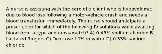 A nurse is assisting with the care of a client who is hypovolemic due to blood loss following a motor-vehicle crash and needs a blood transfusion immediately. The nurse should anticipate a prescription for which of the following IV solutions while awaiting blood from a type and cross-match? A) 0.45% sodium chloride B) Lactated Ringers C) Dextrose 10% in water D) 0.33% sodium chloride