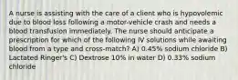 A nurse is assisting with the care of a client who is hypovolemic due to blood loss following a motor-vehicle crash and needs a blood transfusion immediately. The nurse should anticipate a prescription for which of the following IV solutions while awaiting blood from a type and cross-match? A) 0.45% sodium chloride B) Lactated Ringer's C) Dextrose 10% in water D) 0.33% sodium chloride