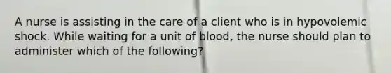 A nurse is assisting in the care of a client who is in hypovolemic shock. While waiting for a unit of blood, the nurse should plan to administer which of the following?