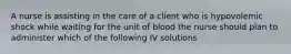 A nurse is assisting in the care of a client who is hypovolemic shock while waiting for the unit of blood the nurse should plan to administer which of the following IV solutions