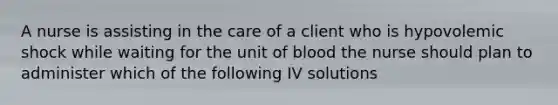 A nurse is assisting in the care of a client who is hypovolemic shock while waiting for the unit of blood the nurse should plan to administer which of the following IV solutions