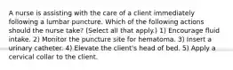 A nurse is assisting with the care of a client immediately following a lumbar puncture. Which of the following actions should the nurse take? (Select all that apply.) 1) Encourage fluid intake. 2) Monitor the puncture site for hematoma. 3) Insert a urinary catheter. 4) Elevate the client's head of bed. 5) Apply a cervical collar to the client.
