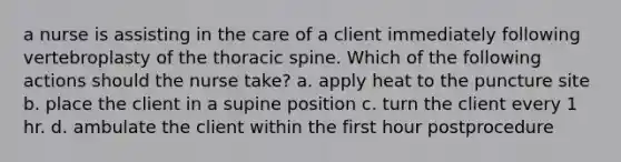 a nurse is assisting in the care of a client immediately following vertebroplasty of the thoracic spine. Which of the following actions should the nurse take? a. apply heat to the puncture site b. place the client in a supine position c. turn the client every 1 hr. d. ambulate the client within the first hour postprocedure