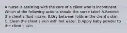 A nurse is assisting with the care of a client who is incontinent. Which of the following actions should the nurse take? A.Restrict the client's fluid intake. B.Dry between folds in the client's skin. C. Clean the client's skin with hot water. D.Apply baby powder to the client's skin.