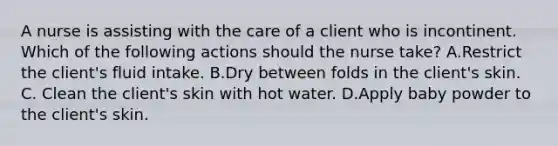 A nurse is assisting with the care of a client who is incontinent. Which of the following actions should the nurse take? A.Restrict the client's fluid intake. B.Dry between folds in the client's skin. C. Clean the client's skin with hot water. D.Apply baby powder to the client's skin.