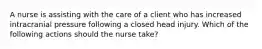 A nurse is assisting with the care of a client who has increased intracranial pressure following a closed head injury. Which of the following actions should the nurse take?