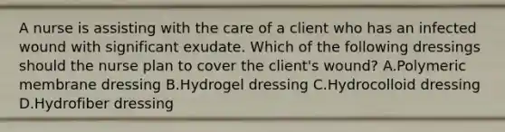 A nurse is assisting with the care of a client who has an infected wound with significant exudate. Which of the following dressings should the nurse plan to cover the client's wound? A.Polymeric membrane dressing B.Hydrogel dressing C.Hydrocolloid dressing D.Hydrofiber dressing