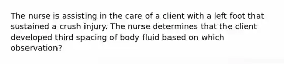 The nurse is assisting in the care of a client with a left foot that sustained a crush injury. The nurse determines that the client developed third spacing of body fluid based on which observation?