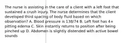 The nurse is assisting in the care of a client with a left foot that sustained a crush injury. The nurse determines that the client developed third spacing of body fluid based on which observation? A. Blood pressure is 138/74 B. Left foot has 4+ pitting edema C. Skin instantly returns to position after being pinched up D. Abdomen is slightly distended with active bowel sounds