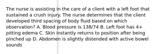 The nurse is assisting in the care of a client with a left foot that sustained a crush injury. The nurse determines that the client developed third spacing of body fluid based on which observation? A. Blood pressure is 138/74 B. Left foot has 4+ pitting edema C. Skin instantly returns to position after being pinched up D. Abdomen is slightly distended with active bowel sounds