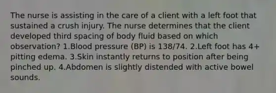 The nurse is assisting in the care of a client with a left foot that sustained a crush injury. The nurse determines that the client developed third spacing of body fluid based on which observation? 1.Blood pressure (BP) is 138/74. 2.Left foot has 4+ pitting edema. 3.Skin instantly returns to position after being pinched up. 4.Abdomen is slightly distended with active bowel sounds.