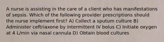 A nurse is assisting in the care of a client who has manifestations of sepsis. Which of the following provider prescriptions should the nurse implement first? A) Collect a sputum culture B) Administer ceftriaxone by intermittent IV bolus C) Initiate oxygen at 4 L/min via nasal cannula D) Obtain blood cultures