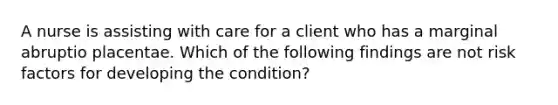 A nurse is assisting with care for a client who has a marginal abruptio placentae. Which of the following findings are not risk factors for developing the condition?