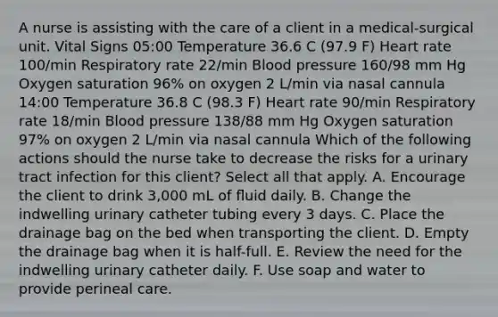 A nurse is assisting with the care of a client in a medical-surgical unit. Vital Signs 05:00 Temperature 36.6 C (97.9 F) Heart rate 100/min Respiratory rate 22/min Blood pressure 160/98 mm Hg Oxygen saturation 96% on oxygen 2 L/min via nasal cannula 14:00 Temperature 36.8 C (98.3 F) Heart rate 90/min Respiratory rate 18/min Blood pressure 138/88 mm Hg Oxygen saturation 97% on oxygen 2 L/min via nasal cannula Which of the following actions should the nurse take to decrease the risks for a urinary tract infection for this client? Select all that apply. A. Encourage the client to drink 3,000 mL of ﬂuid daily. B. Change the indwelling urinary catheter tubing every 3 days. C. Place the drainage bag on the bed when transporting the client. D. Empty the drainage bag when it is half-full. E. Review the need for the indwelling urinary catheter daily. F. Use soap and water to provide perineal care.