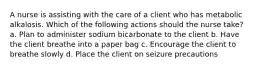 A nurse is assisting with the care of a client who has metabolic alkalosis. Which of the following actions should the nurse take? a. Plan to administer sodium bicarbonate to the client b. Have the client breathe into a paper bag c. Encourage the client to breathe slowly d. Place the client on seizure precautions