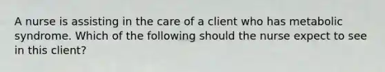 A nurse is assisting in the care of a client who has metabolic syndrome. Which of the following should the nurse expect to see in this client?