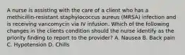 A nurse is assisting with the care of a client who has a methicillin-resistant staphylococcus aureus (MRSA) infection and is receiving vancomycin via IV infusion. Which of the following changes in the clients condition should the nurse identify as the priority finding to report to the provider? A. Nausea B. Back pain C. Hypotension D. Chills