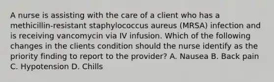 A nurse is assisting with the care of a client who has a methicillin-resistant staphylococcus aureus (MRSA) infection and is receiving vancomycin via IV infusion. Which of the following changes in the clients condition should the nurse identify as the priority finding to report to the provider? A. Nausea B. Back pain C. Hypotension D. Chills