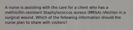 A nurse is assisting with the care for a client who has a methicillin-resistant Staphylococcus aureus (MRSA) nfection in a surgical wound. Which of the following information should the nurse plan to share with visitors?