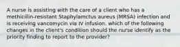 A nurse is assisting with the care of a client who has a methicillin-resistant Staphylamctus aureus (MRSA) infection and is receiving vancomycin via IV infusion. which of the following changes in the client's condition should the nurse identify as the priority finding to report to the provider?