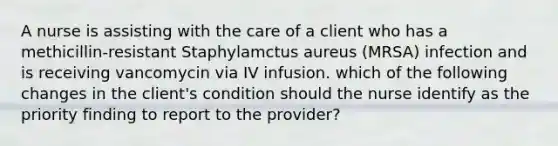 A nurse is assisting with the care of a client who has a methicillin-resistant Staphylamctus aureus (MRSA) infection and is receiving vancomycin via IV infusion. which of the following changes in the client's condition should the nurse identify as the priority finding to report to the provider?