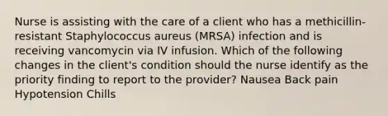 Nurse is assisting with the care of a client who has a methicillin-resistant Staphylococcus aureus (MRSA) infection and is receiving vancomycin via IV infusion. Which of the following changes in the client's condition should the nurse identify as the priority finding to report to the provider? Nausea Back pain Hypotension Chills