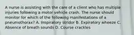 A nurse is assisting with the care of a client who has multiple injuries following a motor vehicle crash. The nurse should monitor for which of the following manifestations of a pneumothorax? A. Inspiratory stridor B. Expiratory wheeze C. Absence of breath sounds D. Course crackles