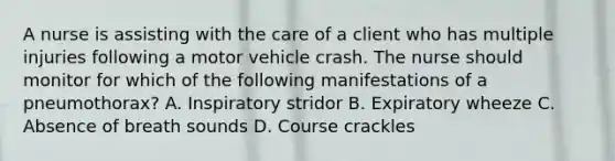 A nurse is assisting with the care of a client who has multiple injuries following a motor vehicle crash. The nurse should monitor for which of the following manifestations of a pneumothorax? A. Inspiratory stridor B. Expiratory wheeze C. Absence of breath sounds D. Course crackles