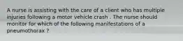 A nurse is assisting with the care of a client who has multiple injuries following a motor vehicle crash . The nurse should monitor for which of the following manifestations of a pneumothorax ?