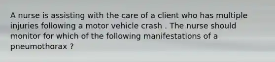 A nurse is assisting with the care of a client who has multiple injuries following a motor vehicle crash . The nurse should monitor for which of the following manifestations of a pneumothorax ?