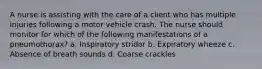 A nurse is assisting with the care of a client who has multiple injuries following a motor vehicle crash. The nurse should monitor for which of the following manifestations of a pneumothorax? a. Inspiratory stridor b. Expiratory wheeze c. Absence of breath sounds d. Coarse crackles