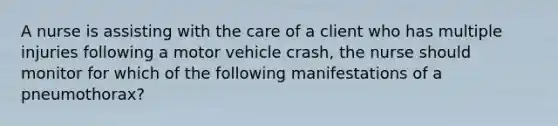 A nurse is assisting with the care of a client who has multiple injuries following a motor vehicle crash, the nurse should monitor for which of the following manifestations of a pneumothorax?