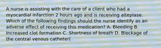 A nurse is assisting with the care of a client who had a myocardial infarction 2 hours ago and is receiving alteplase. Which of the following findings should the nurse identify as an adverse effect of receiving this medication? A. Bleeding B. Increased clot formation C. Shortness of breath D. Blockage of the central venous catheter(