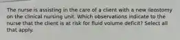 The nurse is assisting in the care of a client with a new ileostomy on the clinical nursing unit. Which observations indicate to the nurse that the client is at risk for fluid volume deficit? Select all that apply.