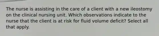 The nurse is assisting in the care of a client with a new ileostomy on the clinical nursing unit. Which observations indicate to the nurse that the client is at risk for fluid volume deficit? Select all that apply.