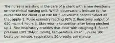 The nurse is assisting in the care of a client with a new ileostomy on the clinical nursing unit. Which observations indicate to the nurse that the client is at risk for fluid volume deficit? Select all that apply. 1. Pulse oximetry reading 92% 2. Ileostomy output of 650 mL in 4 hours 3. Skin returns to position after being pinched up 4. Fine inspiratory crackles that clear with coughing 5. Blood pressure (BP) 104/66 mmHg, temperature 98.4° F, pulse 106 beats per minute, respirations 20 breaths per minute