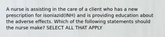 A nurse is assisting in the care of a client who has a new prescription for isoniazid(INH) and is providing education about the adverse effects. Which of the following statements should the nurse make? SELECT ALL THAT APPLY