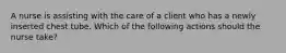 A nurse is assisting with the care of a client who has a newly inserted chest tube. Which of the following actions should the nurse take?