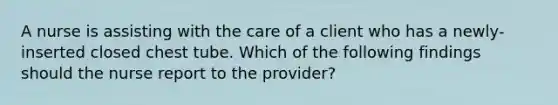 A nurse is assisting with the care of a client who has a newly-inserted closed chest tube. Which of the following findings should the nurse report to the provider?