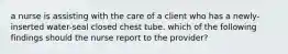 a nurse is assisting with the care of a client who has a newly-inserted water-seal closed chest tube. which of the following findings should the nurse report to the provider?