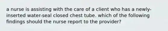 a nurse is assisting with the care of a client who has a newly-inserted water-seal closed chest tube. which of the following findings should the nurse report to the provider?