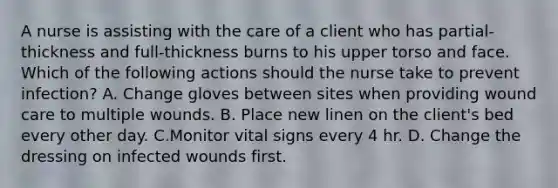 A nurse is assisting with the care of a client who has partial-thickness and full-thickness burns to his upper torso and face. Which of the following actions should the nurse take to prevent infection? A. Change gloves between sites when providing wound care to multiple wounds. B. Place new linen on the client's bed every other day. C.Monitor vital signs every 4 hr. D. Change the dressing on infected wounds first.